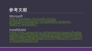 参考文献
Microsoft
http://windows.microsoft.com/ja-
jp/windows/program-compatibility-assistant-
faq#1TC=windows-7
InstallShield
https://hds.networld.co.jp/helpdesk/support/FaqFac
adeServlet?TaskType=Detail&seriesId=InstallShieldFA
Q&id=00001560&categoryId=0074&JspUrl=/support
/FrequentlyDetail.jsp
 