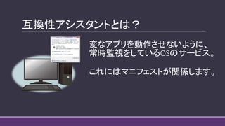 互換性アシスタントとは？
変なアプリを動作させないように、
常時監視をしているOSのサービス。
これにはマニフェストが関係します。
 
