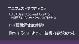 マニフェストでできること
・UAC（User Account Control )
→管理者レベルのアクセス許可を制御
・DPI(画面解像度)制御
・動作するOSによって、監視内容が変わる
 