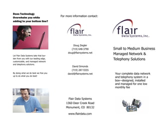 Does Technology
                                                 For  more  information  contact:  
Overwhelm you while
adding to your bottom line?




                                                            Doug  Ziegler  
                                                          (719)  648-­3790            Small  to  Medium  Business  
  
                                                       doug@flairsystems.net  
Let  Flair  Data  Systems  take  that  bur-­
                                                                                      Managed  Network  &  
                                                                     
den  from  you  with  our  leading  edge,                                             Telephony  Solutions  
customizable,  and  managed  network  
and  telephony  solutions.  
                                                           David  Simonds  
  
                                                          (719)  287-­5555  
By  doing  what  we  do  best  we  free  you           david@flairsystems.net          Your  complete  data  network  
up  to  do  what  you  do  best!  
                                                                                       and  telephony  system  in  a  
                                                                                       box designed,  installed  
                                                                                       and  managed  for  one  low  
                                                                                       monthly  fee  



                                                        Flair  Data  Systems  
                                                     1360  Deer  Creek  Road  
                                                     Monument,  CO    80132  

                                                       www.flairdata.com  
 