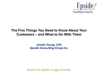 The Five Things You Need to Know About Your Customers – and What to Do With Them Amelia Young, CFAUpside Consulting Group Inc. Realize the Upside in your business 
