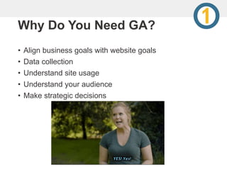 Why Do You Need GA?
• Align business goals with website goals
• Data collection
• Understand site usage
• Understand your audience
• Make strategic decisions
 