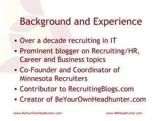 Background and Experience Over a decade recruiting in IT Prominent blogger on Recruiting/HR, Career and Business topics Co-Founder and Coordinator of Minnesota Recruiters Contributor to RecruitingBlogs.com Creator of BeYourOwnHeadhunter.com 