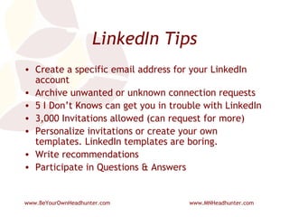 LinkedIn Tips Create a specific email address for your LinkedIn account Archive unwanted or unknown connection requests 5 I Don’t Knows can get you in trouble with LinkedIn 3,000 Invitations allowed (can request for more) Personalize invitations or create your own templates. LinkedIn templates are boring. Write recommendations Participate in Questions & Answers 