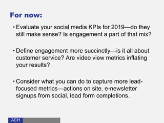 ACHACH
For now:
• Evaluate your social media KPIs for 2019—do they
still make sense? Is engagement a part of that mix?
• Define engagement more succinctly—is it all about
customer service? Are video view metrics inflating
your results?
• Consider what you can do to capture more lead-
focused metrics—actions on site, e-newsletter
signups from social, lead form completions.
 