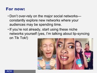 ACHACH
For now:
• Don’t over-rely on the major social networks—
constantly explore new networks where your
audiences may be spending time.
• If you’re not already, start using these niche
networks yourself (yes, I’m talking about lip-syncing
on Tik Tok!)
 
