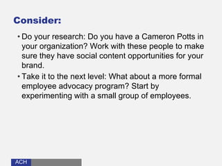 ACHACH
Consider:
• Do your research: Do you have a Cameron Potts in
your organization? Work with these people to make
sure they have social content opportunities for your
brand.
• Take it to the next level: What about a more formal
employee advocacy program? Start by
experimenting with a small group of employees.
 