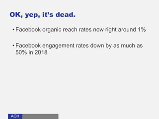 ACHACH
OK, yep, it’s dead.
• Facebook organic reach rates now right around 1%
• Facebook engagement rates down by as much as
50% in 2018
 