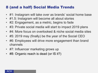 ACHACH
8 (and a half) Social Media Trends
• #1: Instagram will take over as brands’ social home base
• #1.5: Instagram will become all about stories
• #2: Engagement, as a metric, begins to fade
• #3: Private social media will start to impact 2019 plans
• #4: More focus on overlooked & niche social media sites
• #5: 2019 may (finally) be the year of the Social CEO
• #6: Employees will drive more engagement than brand
channels
• #7: Influencer marketing grows up
• #8: Organic reach is dead (or IS it?)
 