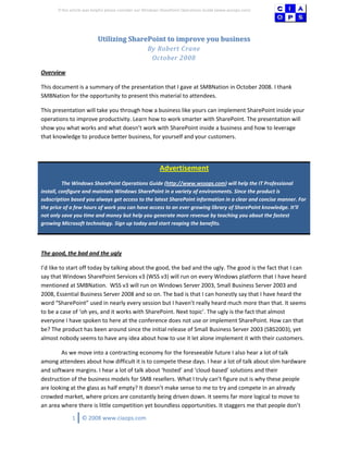 If this article was helpful please consider our Windows SharePoint Operations Guide (www.wssops.com)




                           Utilizing SharePoint to improve you business
                                                     By Robert Crane
                                                      October 2008

Overview

This document is a summary of the presentation that I gave at SMBNation in October 2008. I thank
SMBNation for the opportunity to present this material to attendees.

This presentation will take you through how a business like yours can implement SharePoint inside your
operations to improve productivity. Learn how to work smarter with SharePoint. The presentation will
show you what works and what doesn’t work with SharePoint inside a business and how to leverage
that knowledge to produce better business, for yourself and your customers.




                                                           Advertisement
          The Windows SharePoint Operations Guide (http://www.wssops.com) will help the IT Professional
install, configure and maintain Windows SharePoint in a variety of environments. Since the product is
subscription based you always get access to the latest SharePoint information in a clear and concise manner. For
the price of a few hours of work you can have access to an ever growing library of SharePoint knowledge. It’ll
not only save you time and money but help you generate more revenue by teaching you about the fastest
growing Microsoft technology. Sign up today and start reaping the benefits.




The good, the bad and the ugly

I’d like to start off today by talking about the good, the bad and the ugly. The good is the fact that I can
say that Windows SharePoint Services v3 (WSS v3) will run on every Windows platform that I have heard
mentioned at SMBNation. WSS v3 will run on Windows Server 2003, Small Business Server 2003 and
2008, Essential Business Server 2008 and so on. The bad is that I can honestly say that I have heard the
word “SharePoint” used in nearly every session but I haven’t really heard much more than that. It seems
to be a case of ‘oh yes, and it works with SharePoint. Next topic’. The ugly is the fact that almost
everyone I have spoken to here at the conference does not use or implement SharePoint. How can that
be? The product has been around since the initial release of Small Business Server 2003 (SBS2003), yet
almost nobody seems to have any idea about how to use it let alone implement it with their customers.

        As we move into a contracting economy for the foreseeable future I also hear a lot of talk
among attendees about how difficult it is to compete these days. I hear a lot of talk about slim hardware
and software margins. I hear a lot of talk about ‘hosted’ and ‘cloud-based’ solutions and their
destruction of the business models for SMB resellers. What I truly can’t figure out is why these people
are looking at the glass as half empty? It doesn’t make sense to me to try and compete in an already
crowded market, where prices are constantly being driven down. It seems far more logical to move to
an area where there is little competition yet boundless opportunities. It staggers me that people don’t

              1    © 2008 www.ciaops.com
 