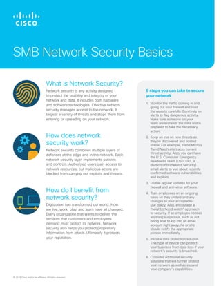 © 2018 Cisco and/or its affiliates. All rights reserved.
What is Network Security?
Network security is any activity designed
to protect the usability and integrity of your
network and data. It includes both hardware
and software technologies. Effective network
security manages access to the network. It
targets a variety of threats and stops them from
entering or spreading on your network.
How does network
security work?
Network security combines multiple layers of
defenses at the edge and in the network. Each
network security layer implements policies
and controls. Authorized users gain access to
network resources, but malicious actors are
blocked from carrying out exploits and threats.
How do I benefit from
network security?
Digitization has transformed our world. How
we live, work, play, and learn have all changed.
Every organization that wants to deliver the
services that customers and employees
demand must protect its network. Network
security also helps you protect proprietary
information from attack. Ultimately it protects
your reputation.
SMB Network Security Basics
1.	Monitor the traffic coming in and
going out your firewall and read
the reports carefully. Don’t rely on
alerts to flag dangerous activity.
Make sure someone on your
team understands the data and is
prepared to take the necessary
action.
2.	Keep an eye on new threats as
they’re discovered and posted
online. For example, Trend Micro’s
TrendWatch site tracks current
threat activity. Also, you can have
the U.S. Computer Emergency
Readiness Team (US-CERT, a
division of Homeland Security)
email alerts to you about recently
confirmed software vulnerabilities
and exploits.
3.	Enable regular updates for your
firewall and anti-virus software.
4.	Train employees on an ongoing
basis so they understand any
changes to your acceptable-
use policy. Also, encourage a
”neighborhood watch“ approach
to security. If an employee notices
anything suspicious, such as not
being able to log into an email
account right away, he or she
should notify the appropriate
person immediately.
5.	Install a data protection solution.
This type of device can protect
your business from data loss if your
network’s security is breached.
6.	Consider additional security
solutions that will further protect
your network as well as expand
your company’s capabilities.
6 steps you can take to secure
your network
 