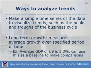 Ways to analyze trendsMake a simple time series of the data to visualize trends, such as the peaks and troughs of the business cycleLong term growth: measures average growth over specified period of timeEx. Average GDP of US is 3.3%, can use this as a baseline to make comparisons
