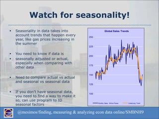 Watch for seasonality!Seasonality in data takes into account trends that happen every year, like gas prices increasing in the summerYou need to know if data is seasonally adjusted or actual, especially when comparing with other dataNeed to compare actual vs actual and seasonal vs seasonal dataIf you don’t have seasonal data, you need to find a way to make it so, can use program to ID seasonal factors