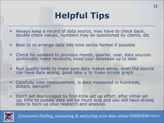 Helpful TipsAlways keep a record of data source, may have to check back, double check values, numbers may be questioned by clients, etcBest to re-arrange data into time series format if possibleCheck for updates to previous month, quarter, year, data sources continually make revisions, keep your database up to dateRun quality tests to make sure data makes sense, even the source can have data wrong, good idea is to make simple graphCarefully note measurement, is data measured in hundreds, dollars, percent?Don’t get discouraged by first-time set up effort, after initial set up, time to update data will be much less and you will have strong data to back up your research and analysis