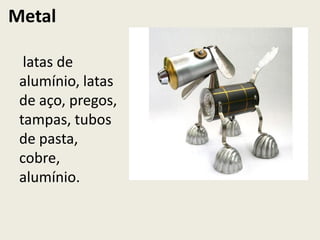 Metal

  latas de
 alumínio, latas
 de aço, pregos,
 tampas, tubos
 de pasta,
 cobre,
 alumínio.
 