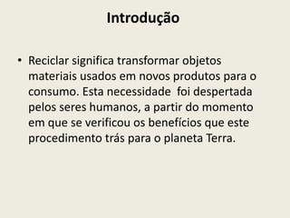 Introdução

• Reciclar significa transformar objetos
  materiais usados em novos produtos para o
  consumo. Esta necessidade foi despertada
  pelos seres humanos, a partir do momento
  em que se verificou os benefícios que este
  procedimento trás para o planeta Terra.
 