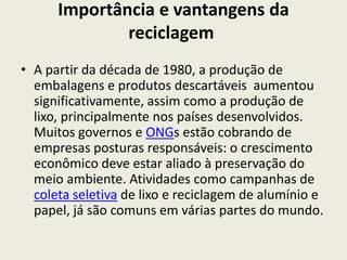 Importância e vantangens da
              reciclagem
• A partir da década de 1980, a produção de
  embalagens e produtos descartáveis aumentou
  significativamente, assim como a produção de
  lixo, principalmente nos países desenvolvidos.
  Muitos governos e ONGs estão cobrando de
  empresas posturas responsáveis: o crescimento
  econômico deve estar aliado à preservação do
  meio ambiente. Atividades como campanhas de
  coleta seletiva de lixo e reciclagem de alumínio e
  papel, já são comuns em várias partes do mundo.
 