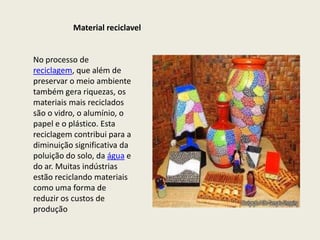 Material reciclavel


No processo de
reciclagem, que além de
preservar o meio ambiente
também gera riquezas, os
materiais mais reciclados
são o vidro, o alumínio, o
papel e o plástico. Esta
reciclagem contribui para a
diminuição significativa da
poluição do solo, da água e
do ar. Muitas indústrias
estão reciclando materiais
como uma forma de
reduzir os custos de
produção
 