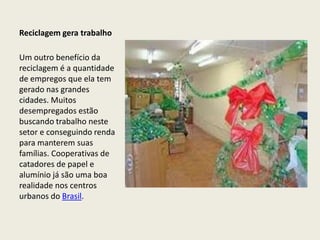 Reciclagem gera trabalho

Um outro benefício da
reciclagem é a quantidade
de empregos que ela tem
gerado nas grandes
cidades. Muitos
desempregados estão
buscando trabalho neste
setor e conseguindo renda
para manterem suas
famílias. Cooperativas de
catadores de papel e
alumínio já são uma boa
realidade nos centros
urbanos do Brasil.
 