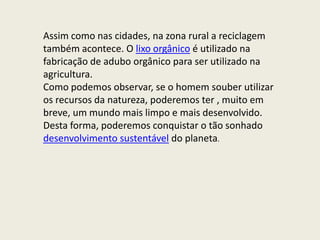 Assim como nas cidades, na zona rural a reciclagem
também acontece. O lixo orgânico é utilizado na
fabricação de adubo orgânico para ser utilizado na
agricultura.
Como podemos observar, se o homem souber utilizar
os recursos da natureza, poderemos ter , muito em
breve, um mundo mais limpo e mais desenvolvido.
Desta forma, poderemos conquistar o tão sonhado
desenvolvimento sustentável do planeta.
 