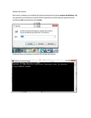 Símbolo del sistema.
Para iniciar a trabajar en el símbolo del sistema presionamos las teclas ventana de Windows + Ry
nos aparecerá una ventana en la parte inferior izquierda la cual dice ejecutar posteriormente
escribimos cmd y presionamos la teclaenter.

Posteriormente se visualizara la ventana del símbolo del sistema

 