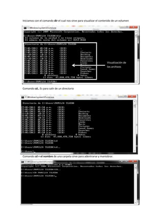 Iniciamos con el comando dir el cual nos sirve para visualizar el contenido de un volumen

Visualización de
los archivos

Comando cd.. Es para salir de un directorio

Comando cd + el nombre de una carpeta sirve para adentrarse y maniobrar.

 