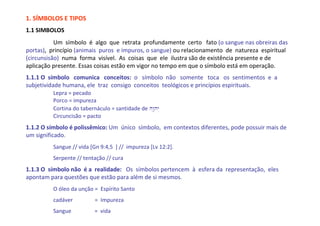 1. SÍMBOLOS E TIPOS
1.1 SIMBOLOS
           Um símbolo é algo que retrata profundamente certo fato (o sangue nas obreiras das
portas), princípio (animais puros e impuros, o sangue) ou relacionamento de natureza espiritual
(circunsisão) numa forma visível. As coisas que ele ilustra são de existência presente e de
aplicação presente. Essas coisas estão em vigor no tempo em que o símbolo está em operação.
1.1.1 O símbolo comunica conceitos: o símbolo não somente toca os sentimentos e a
subjetividade humana, ele traz consigo conceitos teológicos e princípios espirituais.
         Lepra = pecado
         Porco = impureza
         Cortina do tabernáculo = santidade de hw"ïhy>
         Circuncisão = pacto
1.1.2 O símbolo é polissêmico: Um único símbolo, em contextos diferentes, pode possuir mais de
um significado.
         Sangue // vida [Gn 9:4,5 ] // impureza [Lv 12:2].
         Serpente // tentação // cura
1.1.3 O símbolo não é a realidade: Os símbolos pertencem à esfera da representação, eles
apontam para questões que estão para além de si mesmos.
         O óleo da unção = Espírito Santo
         cadáver          = Impureza
         Sangue           = vida
 