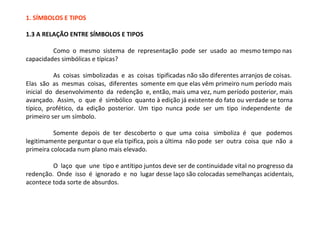 1. SÍMBOLOS E TIPOS

1.3 A RELAÇÃO ENTRE SÍMBOLOS E TIPOS

         Como o mesmo sistema de representação pode ser usado ao mesmo tempo nas
capacidades simbólicas e típicas?

          As coisas simbolizadas e as coisas tipificadas não são diferentes arranjos de coisas.
Elas são as mesmas coisas, diferentes somente em que elas vêm primeiro num período mais
inicial do desenvolvimento da redenção e, então, mais uma vez, num período posterior, mais
avançado. Assim, o que é simbólico quanto à edição já existente do fato ou verdade se torna
típico, profético, da edição posterior. Um tipo nunca pode ser um tipo independente de
primeiro ser um símbolo.

          Somente depois de ter descoberto o que uma coisa simboliza é que podemos
legitimamente perguntar o que ela tipifica, pois a última não pode ser outra coisa que não a
primeira colocada num plano mais elevado.

         O laço que une tipo e antítipo juntos deve ser de continuidade vital no progresso da
redenção. Onde isso é ignorado e no lugar desse laço são colocadas semelhanças acidentais,
acontece toda sorte de absurdos.
 