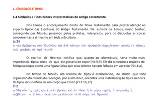 1. SÍMBOLOS E TIPOS

1.4 Símbolos e Tipos: lentes Interpretativas do Antigo Testamento

            Nós temos o encorajamento direto do Novo Testamento para prestar atenção ao
aspecto típico das Escrituras do Antigo Testamento. Na estrada de Emaús, nosso Senhor,
começando por Moisés, passando pelos profetas, interpretou para os discípulos as coisas
concernentes a si mesmo em toda a Escritura.
Lc 24
27 kai. avrxa,menoj avpo. Mwu?se,wj kai. avpo. pa,ntwn tw/n profhtw/n diermh,neusen auvtoi/j evn pa,saij

tai/j grafai/j ta. peri. e`autou/

         O escritor de Hebreus notifica que, quanto ao tabernáculo, havia muito mais
importância típica nisso do que ele gostaria de expor [Hb 5:9]. Ele diz o mesmo a respeito de
Melquisedeque como uma figura típica que seus leitores haviam falhado em apreciar [5:11ss].

           No tempo de Moisés, um sistema de tipos é estabelecido, de modo que todo
organismo do mundo da redenção, por assim dizer, encontra uma materialização típica na terra.
Os tipos são sombras de um corpo que Cristo [Cl 2:16,17].
Cl 2
16 Mh. ou=n tij u`ma/j krine,tw evn brw,sei kai. evn po,sei h' evn me,rei e`orth/j h' neomhni,aj h'

sabba,twn 17 a[ evstin skia. tw/n mello,ntwn to. de. sw/ma tou/ Cristou/
 