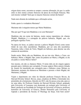 origem deste nome, encontra-se sempre a mesma afirmação, de que é a união
entre os dois nomes comuns franceses da época da revolução francesa. Mas
será mesmo verdade? Será que os maçons franceses seriam tão banais?
Nada mais distante da realidade que a afirmação acima.
Então, quem é a verdadeira Marianne?
Marianne não é ninguém menos que Maria Madalena.
Mas por que? O que tem Madalena a ver com Marianne?
Madalena não era nome de batismo, muito menos toponímico do vilarejo
Migdal. Madalena é a corrupção da palavra hebraica, Migdal, que, em
português significa Torre.
Na época de Jesus, os judeus usavam a palavra Migdal (Torre) como nome
titular de suas altas sacerdotisas. Madalena, por ser uma alta sacerdotisa
Nazarena, tinha o título de Torre, Migdal em hebraico, para denotar sua alta
estatura de sacerdotisa.
Sendo assim, Maria não era Madalena, ela era isto sim, Maria, a Torre, em
hebraico, Maria, a Migdal. Ops, como ela poderia ser Maria, a Migdal, se ela
era judia e o nome Maria é latino?
Isto mesmo, ela não se chamava Maria. O nome dela era de origem egípcia
passado para o hebraico por corruptela. O nome egípcio Mery-amom (Amada
de Amon) foi transferido por corruptela para o hebraico como Miriam ou
Mariamne, portanto ela chamava-se Mariamne e possuía o título Migdal, daí
Mariamne, a Migdal.
Vejam o depoimento em vídeo do falecido professor François Bovon, da
Harvard Divinity School. Bovon, suíço, estudioso da Bíblia e historiador dos
primórdios do cristianismo, falecido em 2013, não foi pouca coisa não, para se
ter uma idéia, foi Professor Emérito da Harvard Divinity School, graduado
pela University of Lausanne com doutorado em teologia pela University of
Basel, professor na Faculdade de Teologia da University of Geneva, professor
honorário da University of Geneva, Doutor Honorário pela University of
Uppsala e presidente da Society of Theology da Suíça. Está bom assim?
 