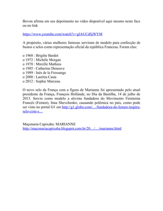 Bovon afirma em seu depoimento no vídeo disponível aqui mesmo neste face
ou no link
https://www.youtube.com/watch?v=gIAUCdSjWYM
A propósito, várias mulheres famosas serviram de modelo para confecção de
bustos e selos como representação oficial da república Francesa. Foram elas:
o 1968 : Brigitte Bardot
o 1972 : Michèle Morgan
o 1978 : Mireille Mathieu
o 1985 : Catherine Deneuve
o 1989 : Inès de la Fressange
o 2000 : Laetitia Casta
o 2012 : Sophie Marceau
O novo selo da França com a figura de Marianne foi apresentado pelo atual
presidente da França, François Hollande, no Dia da Bastilha, 14 de julho de
2013. Serviu como modelo a ativista fundadora do Movimento Feminista
Francês (Femen), Inna Shevchenko, causando polêmica no país, como pode
ser visto no portal G1 em http://g1.globo.com/…/fundadora-do-femen-inspira-
selo-com-s…
Maçonaria Capixaba: MARIANNE
http://maconariacapixaba.blogspot.com.br/20…/…/marianne.html
 