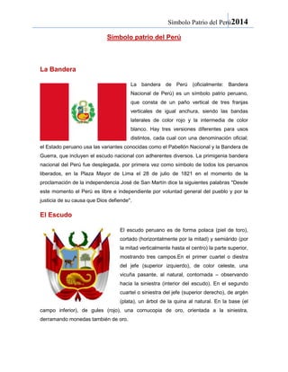 Símbolo Patrio del Perú2014
Símbolo patrio del Perú

La Bandera
La bandera de Perú (oficialmente: Bandera
Nacional de Perú) es un símbolo patrio peruano,
que consta de un paño vertical de tres franjas
verticales de igual anchura, siendo las bandas
laterales de color rojo y la intermedia de color
blanco. Hay tres versiones diferentes para usos
distintos, cada cual con una denominación oficial;
el Estado peruano usa las variantes conocidas como el Pabellón Nacional y la Bandera de
Guerra, que incluyen el escudo nacional con adherentes diversos. La primigenia bandera
nacional del Perú fue desplegada, por primera vez como símbolo de todos los peruanos
liberados, en la Plaza Mayor de Lima el 28 de julio de 1821 en el momento de la
proclamación de la independencia José de San Martín dice la siguientes palabras "Desde
este momento el Perú es libre e independiente por voluntad general del pueblo y por la
justicia de su causa que Dios defiende".

El Escudo
El escudo peruano es de forma polaca (piel de toro),
cortado (horizontalmente por la mitad) y semiárido (por
la mitad verticalmente hasta el centro) la parte superior,
mostrando tres campos.En el primer cuartel o diestra
del jefe (superior izquierdo), de color celeste, una
vicuña pasante, al natural, contornada – observando
hacia la siniestra (interior del escudo). En el segundo
cuartel o siniestra del jefe (superior derecho), de argén
(plata), un árbol de la quina al natural. En la base (el
campo inferior), de gules (rojo), una cornucopia de oro, orientada a la siniestra,
derramando monedas también de oro.

 
