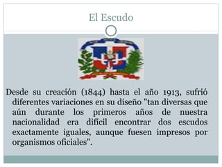 El Escudo

Desde su creación (1844) hasta el año 1913, sufrió
diferentes variaciones en su diseño "tan diversas que
aún durante los primeros años de nuestra
nacionalidad era difícil encontrar dos escudos
exactamente iguales, aunque fuesen impresos por
organismos oficiales".

 
