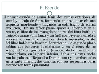 El Escudo
El primer escudo de armas tenía dos ramas exteriores de
laurel y debajo de éstas, formando un arco, aparecía una
serpiente mordiendo y tragando su cola (signo de eterna
evolución). En un tercer plano aparecía, abierto y en el
centro, el libro de los Evangelios; detrás del libro había un
trofeo de armas (una lanza y un fusil con bayoneta calada a
la derecha, y un sable y una corneta a la izquierda); arriba
del libro había una bandera dominicana. En segundo plano
habían dos banderas dominicanas y, en el cruce de las
astas, había un gorro frigio (símbolo de la libertad). En
primer plano, en la parte inferior, había una cinta ancha
con las palabras "República Dominicana) y, a ambos lados
en la parte inferior, dos cañones con sus respectivas balas
esféricos en forma piramidal.

 
