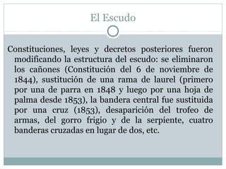 El Escudo
Constituciones, leyes y decretos posteriores fueron
modificando la estructura del escudo: se eliminaron
los cañones (Constitución del 6 de noviembre de
1844), sustitución de una rama de laurel (primero
por una de parra en 1848 y luego por una hoja de
palma desde 1853), la bandera central fue sustituida
por una cruz (1853), desaparición del trofeo de
armas, del gorro frigio y de la serpiente, cuatro
banderas cruzadas en lugar de dos, etc.

 