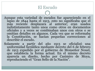 El Escudo
Aunque esta variedad de escudos fue apareciendo en el
lapso de 1844 hasta el 1913, esto no significaba que el
más reciente desplazara al anterior; eran usados
indistintamente tanto unos como otros en documentos
oficiales y a veces se combinaban unos con otros o se
omitían detalles en algunos. Cada vez que se reformaba
la Constitución, se hacían pequeñas correcciones al
describir el escudo.
Solamente a partir del año 1913 se oficializó una
uniformidad heráldica mediante decreto del 6 de febrero
de 1913 expedido por el gobierno de Monseñor Nouel,
que establecía la forma actual. En el mismo decreto
aparecía un diseño, hecho por Casimiro de Moya,
reproduciendo el "Gran Sello de la Nación".

 