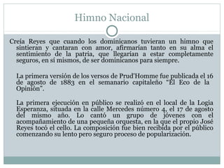 Himno Nacional
Creía Reyes que cuando los dominicanos tuvieran un himno que
sintieran y cantaran con amor, afirmarían tanto en su alma el
sentimiento de la patria, que llegarían a estar completamente
seguros, en sí mismos, de ser dominicanos para siempre.
La primera versión de los versos de Prud'Homme fue publicada el 16
de agosto de 1883 en el semanario capitaleño “El Eco de la
Opinión”.
La primera ejecución en público se realizó en el local de la Logia
Esperanza, situada en la calle Mercedes número 4, el 17 de agosto
del mismo año. Lo cantó un grupo de jóvenes con el
acompañamiento de una pequeña orquesta, en la que el propio José
Reyes tocó el cello. La composición fue bien recibida por el público
comenzando su lento pero seguro proceso de popularización.

 