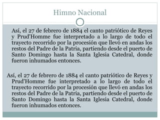 Himno Nacional
Así, el 27 de febrero de 1884 el canto patriótico de Reyes
y Prud'Homme fue interpretado a lo largo de todo el
trayecto recorrido por la procesión que llevó en andas los
restos del Padre de la Patria, partiendo desde el puerto de
Santo Domingo hasta la Santa Iglesia Catedral, donde
fueron inhumados entonces.
Así, el 27 de febrero de 1884 el canto patriótico de Reyes y
Prud'Homme fue interpretado a lo largo de todo el
trayecto recorrido por la procesión que llevó en andas los
restos del Padre de la Patria, partiendo desde el puerto de
Santo Domingo hasta la Santa Iglesia Catedral, donde
fueron inhumados entonces.

 