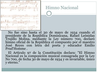 Himno Nacional

No fue sino hasta el 30 de mayo de 1934 cuando el
presidente de la República Dominicana, Rafael Leónidas
Trujillo Molina, mediante la Ley número 700, declaró
himno oficial de la República el compuesto por el maestro
José Reyes con letra del poeta y educador Emilio
Prud'Homme .
El Artículo 97 de la Constitución declara: "El Himno
Nacional es la composición musical consagrada por la Ley
No 700, de fecha 30 de mayo de 1934 y es invariable, único
y eterno."

 