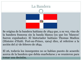 La Bandera

Se origina de la bandera haitiana de 1844 que, a su vez, vino de
la bandera francesa sin la banda blanca (ya que los 'blancos'
fueron expulsados). El historiador haitiano Thomas Madiou
(Histoire d'Haïti. Port-au-Prince, 1904) dice, al referirse a la
acción del 27 de febrero de 1844.
El 26, todavía los insurgentes no se habían puesto de acuerdo
acerca de la bandera que debía enarbolarse y se reunieron para
tomar una decisión.

 