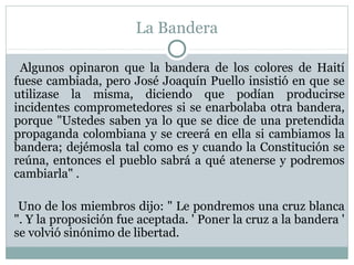 La Bandera
Algunos opinaron que la bandera de los colores de Haití
fuese cambiada, pero José Joaquín Puello insistió en que se
utilizase la misma, diciendo que podían producirse
incidentes comprometedores si se enarbolaba otra bandera,
porque "Ustedes saben ya lo que se dice de una pretendida
propaganda colombiana y se creerá en ella si cambiamos la
bandera; dejémosla tal como es y cuando la Constitución se
reúna, entonces el pueblo sabrá a qué atenerse y podremos
cambiarla" .
Uno de los miembros dijo: " Le pondremos una cruz blanca
". Y la proposición fue aceptada. ' Poner la cruz a la bandera '
se volvió sinónimo de libertad.

 