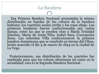 La Bandera
Esa Primera Bandera Nacional presentaba la misma
distribución en bandas de los colores de la bandera
haitiana: los cuarteles azules arriba y los rojos abajo. Las
primeras banderas fueron confeccionadas por varias
damas, entre las que se pueden citar a María Trinidad
Sánchez, María de Jesús Piña, Isabel Sosa, Concepción
Bona. Las señoritas Villa confeccionaron la primera
bandera dominicana que se enarboló en tierras del Cibao,
hecho acaecido el día 4 de marzo de 1844 en la ciudad de
La Vega.
Posteriormente, esa distribución de los cuarteles fue
cambiada para que los colores alternaran tal como en la
actualidad; esta es la Segunda Bandera Nacional .

 