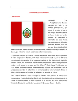 Símbolo Patrio Del Perú 2013

Símbolo Patrios del Perú
La bandera
La bandera

de

Perú (oficialmente: Bandera
Nacional de Perú) es un
símbolo patrio peruano, que
consta de un paño vertical de
tres franjas verticales de igual
anchura, siendo las bandas
laterales
intermedia

de
de

color rojo y la
color blanco.

Hay tres versiones diferentes
para usos distintos, cada cual
con una denominación oficial;
el Estado peruano usa las variantes conocidas como el Pabellón Nacional y la Bandera de
Guerra, que incluyen el escudo nacional con adherentes diversos.
La primigenia bandera nacional del Perú fue desplegada, por primera vez como símbolo
de todos los peruanos liberados, en la Plaza Mayor de Lima el 28 de julio de 1821 en el
momento de la proclamación de la independencia José de San Martín dice la siguientes
palabras "Desde este momento el Perú es libre e independiente por voluntad general del
pueblo y por la justicia de su causa que Dios defiende". El ejército del Perú desde el año
1821 empleó la bandera nacional para diferenciarse de otras fuerzas militares. El 7 de
junio se celebra el Día de la Bandera, en conmemoración al aniversario de la Batalla de
Arica y el 28 de agosto la Procesión de la Bandera en la ciudad de Tacna.
Otras banderas del Perú fueron usadas por los patriotas como la misma de la Expedición
Libertadora del Perú de José de San Martín, o la descrita del regimiento independiente de
Tacna de Guillermo Miller, o unas supuestas en la revuelta de Tacna de Francisco
Antonio de Zela o en la rebelión de Huánuco en 1812 de José Crespo y Castillo.

 