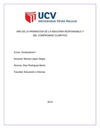 AÑO DE LA PROMOCIÓN DE LA INDUSTRIA RESPONSABLE Y
DEL COMPROMISO CLIMÁTICO

Curso: Computación I
Docente: Marisol López Alegre
Alumna: Díaz Rodríguez María
Facultad: Educación e Idiomas

2014

 