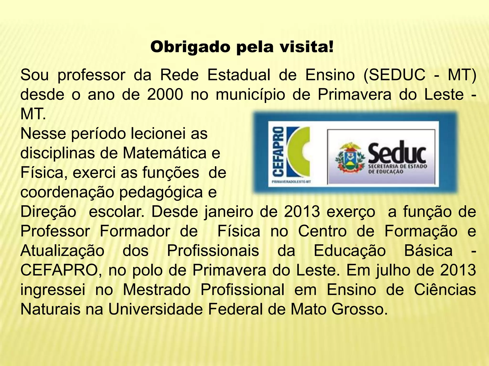 Obrigado pela visita!
Sou professor da Rede Estadual de Ensino (SEDUC - MT)
desde o ano de 2000 no município de Primavera do Leste MT.
Nesse período lecionei as
disciplinas de Matemática e
Física, exerci as funções de
coordenação pedagógica e
Direção escolar. Desde janeiro de 2013 exerço a função de
Professor Formador de Física no Centro de Formação e
Atualização dos Profissionais da Educação Básica CEFAPRO, no polo de Primavera do Leste. Em julho de 2013
ingressei no Mestrado Profissional em Ensino de Ciências
Naturais na Universidade Federal de Mato Grosso.