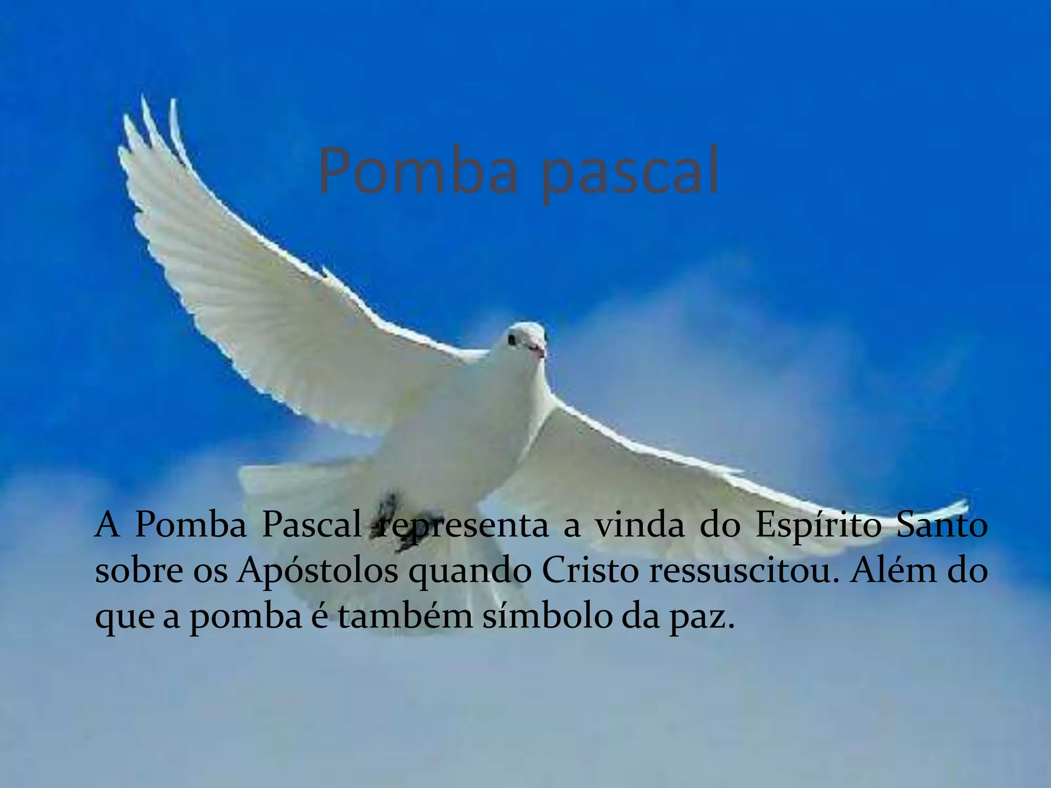 Pomba pascal



A Pomba Pascal representa a vinda do Espírito Santo
sobre os Apóstolos quando Cristo ressuscitou. Além do
que a pomba é também símbolo da paz.
 