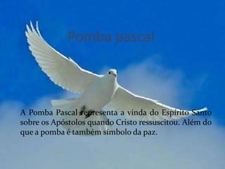 Pomba pascal



A Pomba Pascal representa a vinda do Espírito Santo
sobre os Apóstolos quando Cristo ressuscitou. Além do
que a pomba é também símbolo da paz.
 