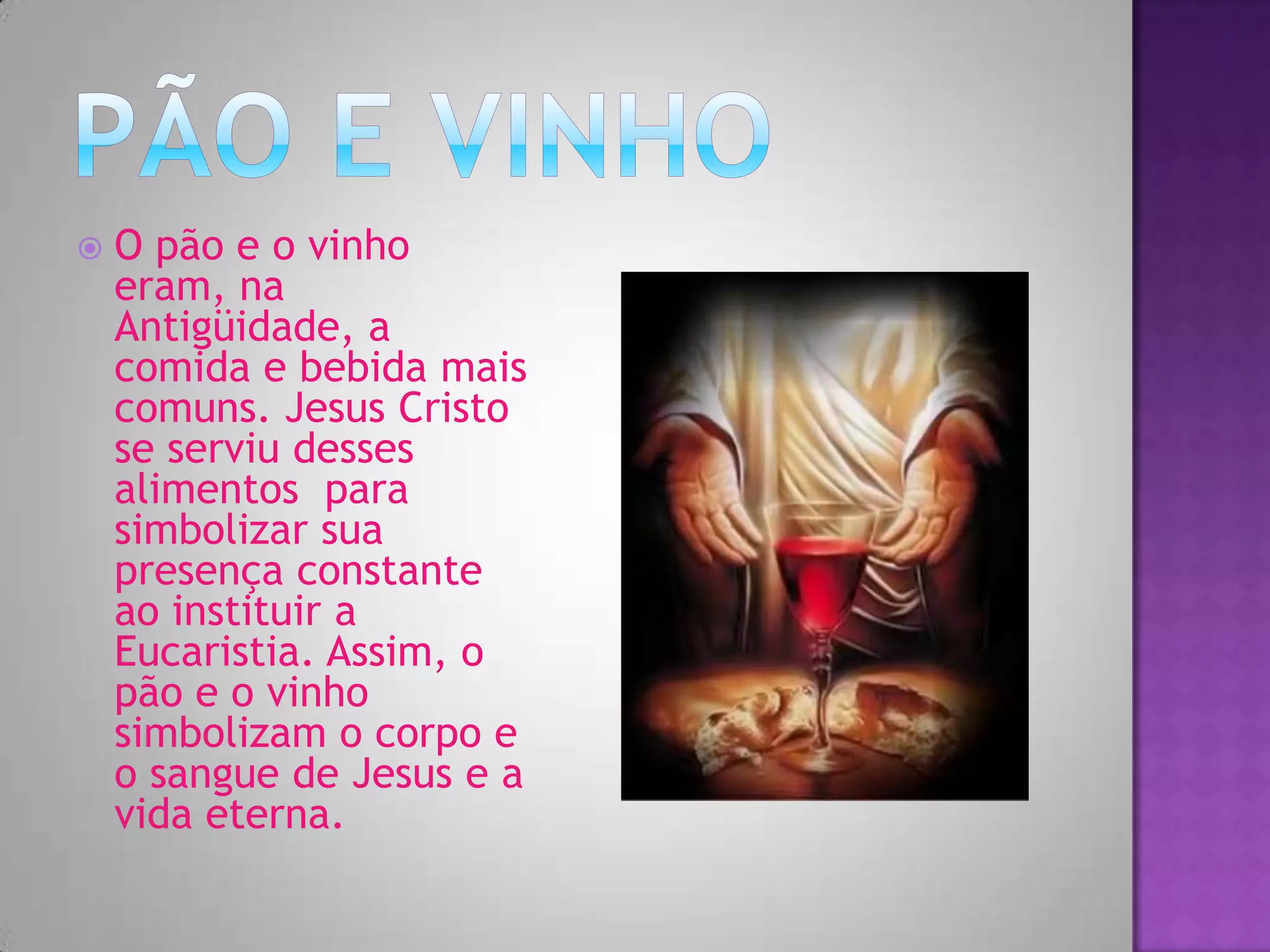  O pão e o vinho
eram, na
Antigüidade, a
comida e bebida mais
comuns. Jesus Cristo
se serviu desses
alimentos para
simbolizar sua
presença constante
ao instituir a
Eucaristia. Assim, o
pão e o vinho
simbolizam o corpo e
o sangue de Jesus e a
vida eterna.