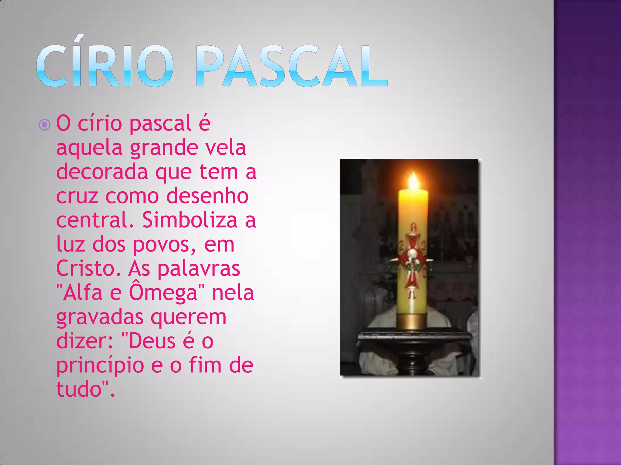 O círio pascal é
aquela grande vela
decorada que tem a
cruz como desenho
central. Simboliza a
luz dos povos, em
Cristo. As palavras
"Alfa e Ômega" nela
gravadas querem
dizer: "Deus é o
princípio e o fim de
tudo".