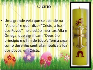 O círio

• Uma grande vela que se acende na
  "Aleluia" e quer dizer "Cristo, a luz
  dos Povos”, nela estão inscritos Alfa e
  Ômega, que significam "Deus é o
  princípio e o fim de tudo“. Tem a cruz
  como desenho central,simboliza a luz
  dos povos, em Cristo.
 